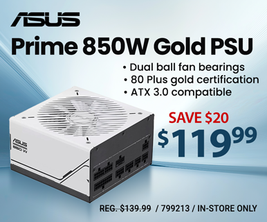 ASUS Prime 850W Gold PSU - Dual ball fan bearings, 80 Plus gold certification, ATX 3.0 compatible; Save $20, $119.99; REG. $139.99; SKU 799213; In-store only