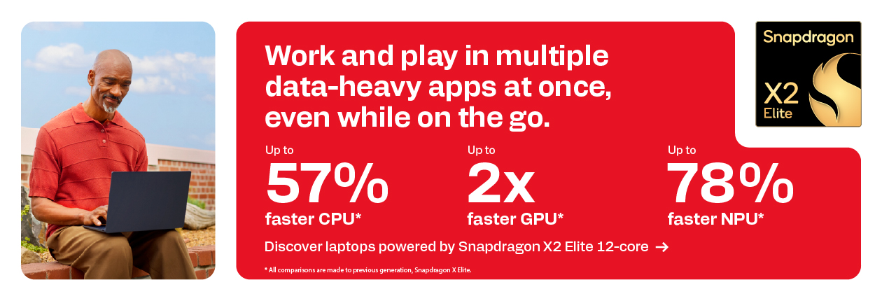 Snapdragon X2 Elite - Work and play in multiple data-heavy apps at once, even while on the go. Up to 57% faster CPU*; Up to 2x faster GPU*; Up to 78% faster NPU*; Discover laptops powered by Snapdragon X2 Elite 12-core; *All comparisons are made to previous generation, Snapdragon X Elite.