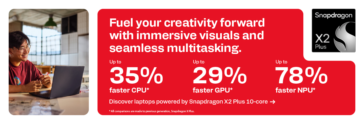Snapdragon X2 Plus - Fuel your creativity forward with immersive visuals and seamless multitasking. Up to 35% faster CPU*; Up to 29% faster GPU*; Up to 78% faster NPU*; Discover laptops powered by Snapdragon X2 Plus 10-core; *All comparisons are made to previous generation, Snapdragon X Plus.